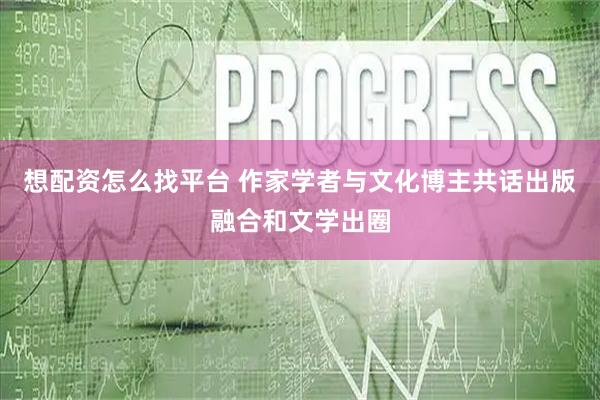 想配资怎么找平台 作家学者与文化博主共话出版融合和文学出圈
