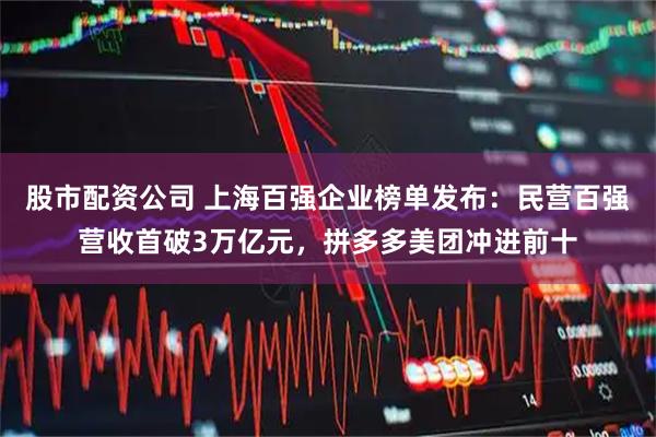 股市配资公司 上海百强企业榜单发布：民营百强营收首破3万亿元，拼多多美团冲进前十