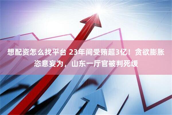 想配资怎么找平台 23年间受贿超3亿！贪欲膨胀恣意妄为，山东一厅官被判死缓