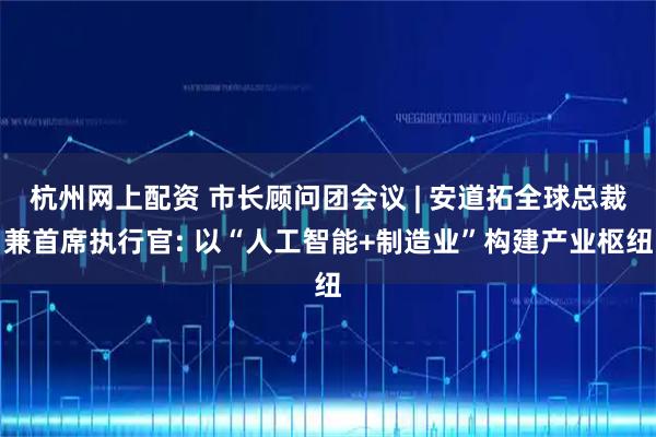 杭州网上配资 市长顾问团会议 | 安道拓全球总裁兼首席执行官: 以“人工智能+制造业”构建产业枢纽