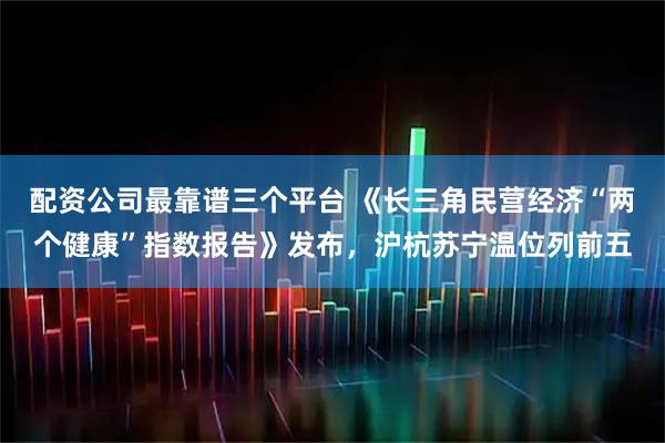 配资公司最靠谱三个平台 《长三角民营经济“两个健康”指数报告》发布，沪杭苏宁温位列前五