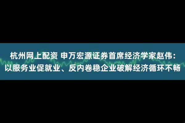 杭州网上配资 申万宏源证券首席经济学家赵伟：以服务业促就业、反内卷稳企业破解经济循环不畅