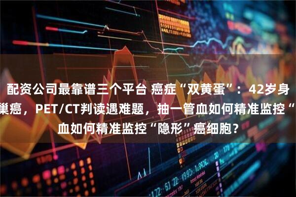 配资公司最靠谱三个平台 癌症“双黄蛋”：42岁身患淋巴瘤和卵巢癌，PET/CT判读遇难题，抽一管血如何精准监控“隐形”癌细胞？