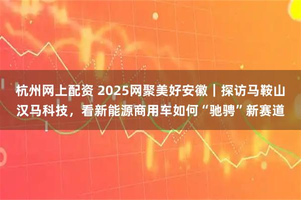 杭州网上配资 2025网聚美好安徽｜探访马鞍山汉马科技，看新能源商用车如何“驰骋”新赛道