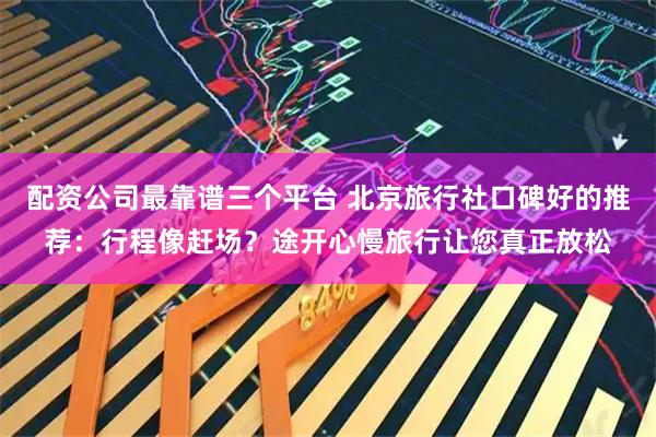 配资公司最靠谱三个平台 北京旅行社口碑好的推荐：行程像赶场？途开心慢旅行让您真正放松