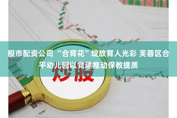 股市配资公司 “合育花”绽放育人光彩 芙蓉区合平幼儿园以党建推动保教提质