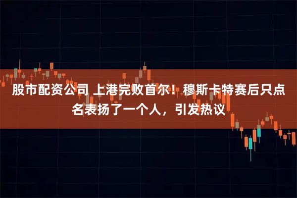 股市配资公司 上港完败首尔！穆斯卡特赛后只点名表扬了一个人，引发热议