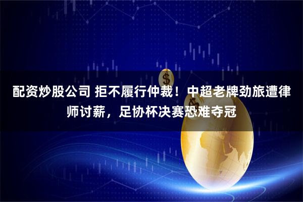 配资炒股公司 拒不履行仲裁！中超老牌劲旅遭律师讨薪，足协杯决赛恐难夺冠