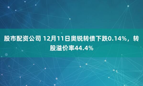 股市配资公司 12月11日奥锐转债下跌0.14%，转股溢价率44.4%