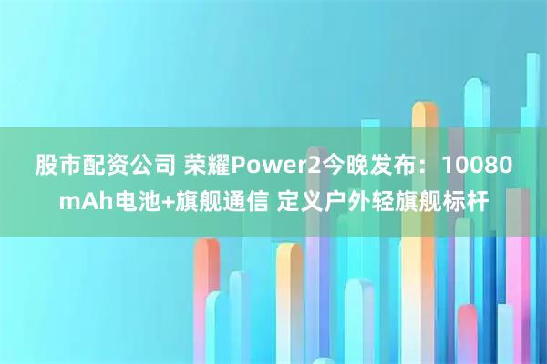 股市配资公司 荣耀Power2今晚发布：10080mAh电池+旗舰通信 定义户外轻旗舰标杆