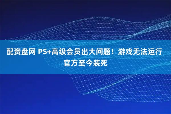 配资盘网 PS+高级会员出大问题！游戏无法运行 官方至今装死