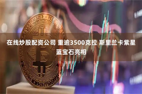 在线炒股配资公司 重逾3500克拉 斯里兰卡紫星蓝宝石亮相