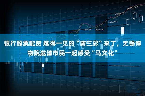 银行股票配资 难得一见的“唐三彩”来了，无锡博物院邀请市民一起感受“马文化”