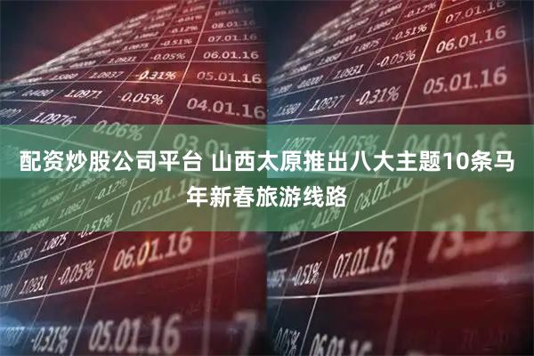 配资炒股公司平台 山西太原推出八大主题10条马年新春旅游线路