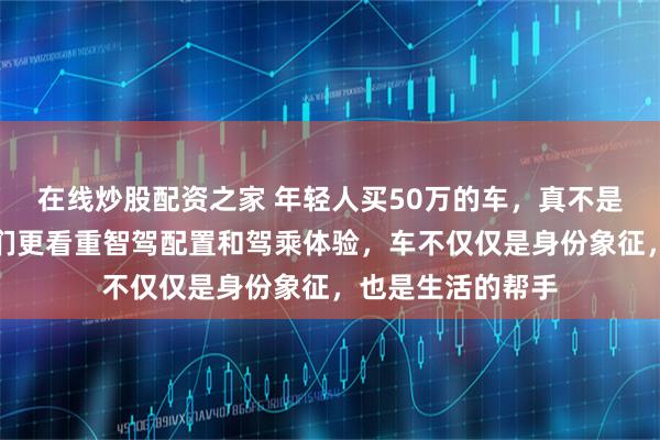 在线炒股配资之家 年轻人买50万的车,真不是为了装面子,他们更看重智驾配置和驾乘体验,车不仅仅是身份象征,也是生活的帮手