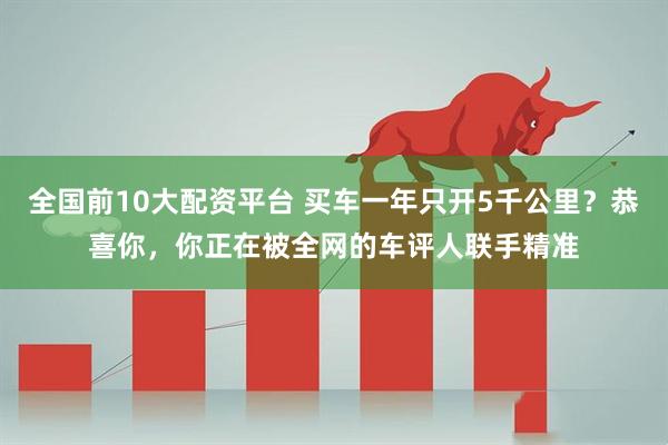 全国前10大配资平台 买车一年只开5千公里？恭喜你，你正在被全网的车评人联手精准