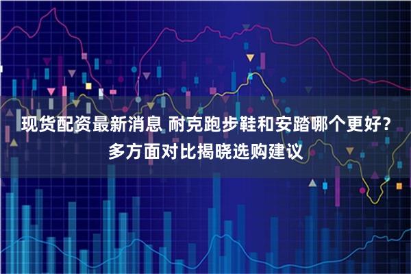 现货配资最新消息 耐克跑步鞋和安踏哪个更好?多方面对比揭晓选购建议