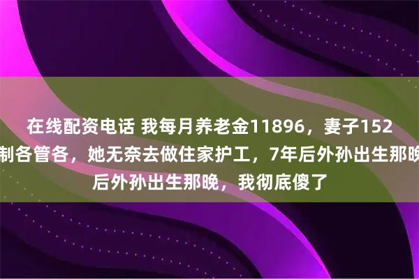 在线配资电话 我每月养老金11896，妻子1523，我坚持AA制各管各，她无奈去做住家护工，7年后外孙出生那晚，我彻底傻了