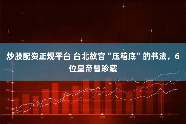 炒股配资正规平台 台北故宫“压箱底”的书法，6位皇帝曾珍藏