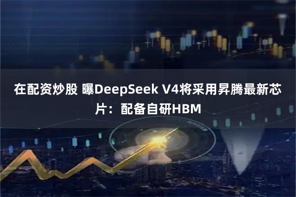 在配资炒股 曝DeepSeek V4将采用昇腾最新芯片：配备自研HBM