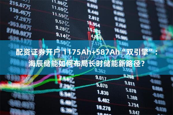 配资证券开户 1175Ah+587Ah“双引擎”：海辰储能如何布局长时储能新路径？