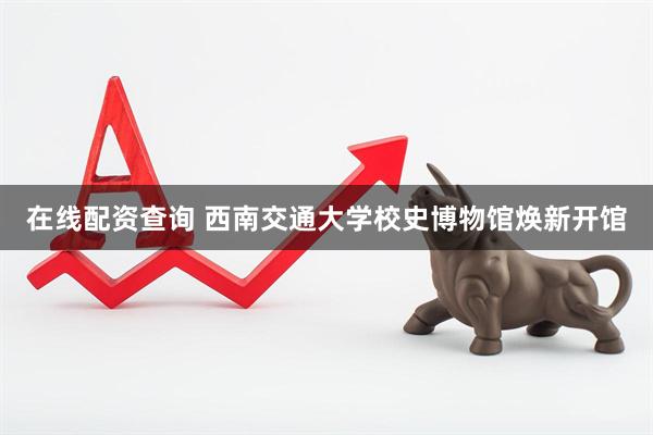 在线配资查询 西南交通大学校史博物馆焕新开馆