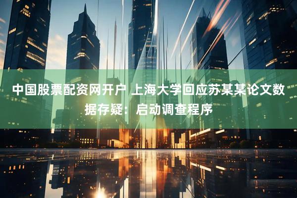 中国股票配资网开户 上海大学回应苏某某论文数据存疑：启动调查程序