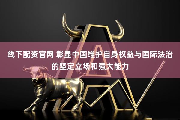 线下配资官网 彰显中国维护自身权益与国际法治的坚定立场和强大能力