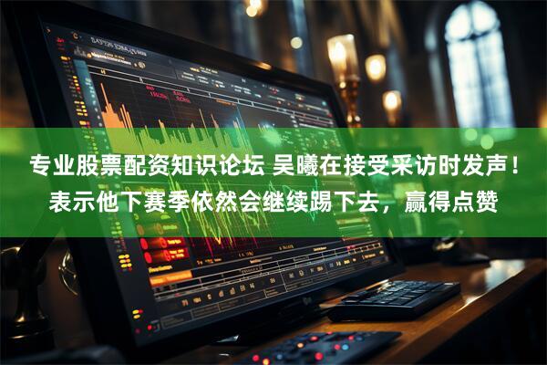 专业股票配资知识论坛 吴曦在接受采访时发声！表示他下赛季依然会继续踢下去，赢得点赞
