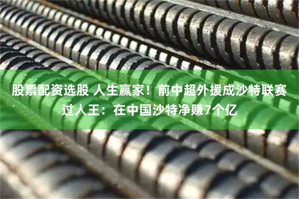 股票配资选股 人生赢家！前中超外援成沙特联赛过人王：在中国沙特净赚7个亿