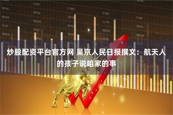 炒股配资平台官方网 吴京人民日报撰文：航天人的孩子说咱家的事