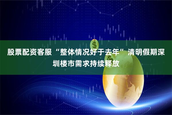 股票配资客服 “整体情况好于去年” 清明假期深圳楼市需求持续释放