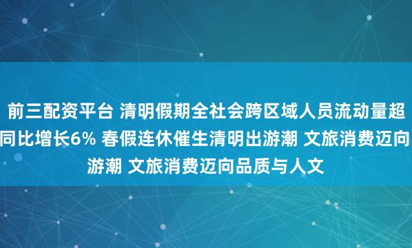 前三配资平台 清明假期全社会跨区域人员流动量超8.4亿人次 同比增长6% 春假连休催生清明出游潮 文旅消费迈向品质与人文