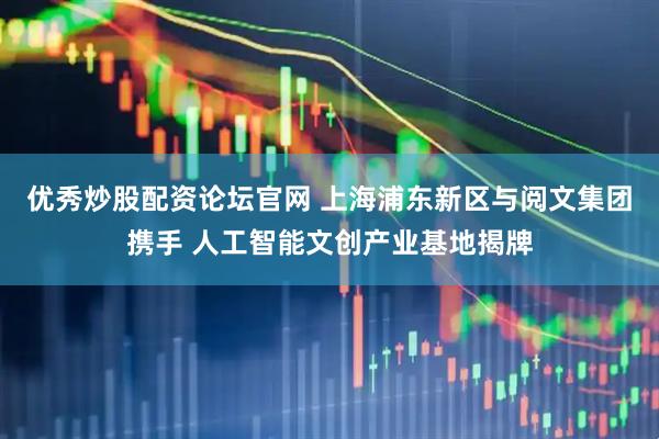 优秀炒股配资论坛官网 上海浦东新区与阅文集团携手 人工智能文创产业基地揭牌