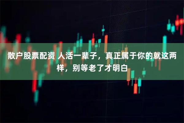 散户股票配资 人活一辈子,真正属于你的就这两样,别等老了才明白