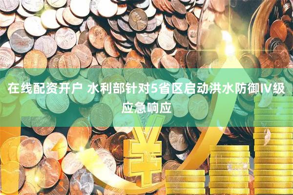 在线配资开户 水利部针对5省区启动洪水防御Ⅳ级应急响应